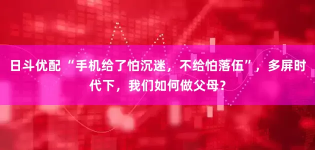 日斗优配 “手机给了怕沉迷，不给怕落伍”，多屏时代下，我们如何做父母？