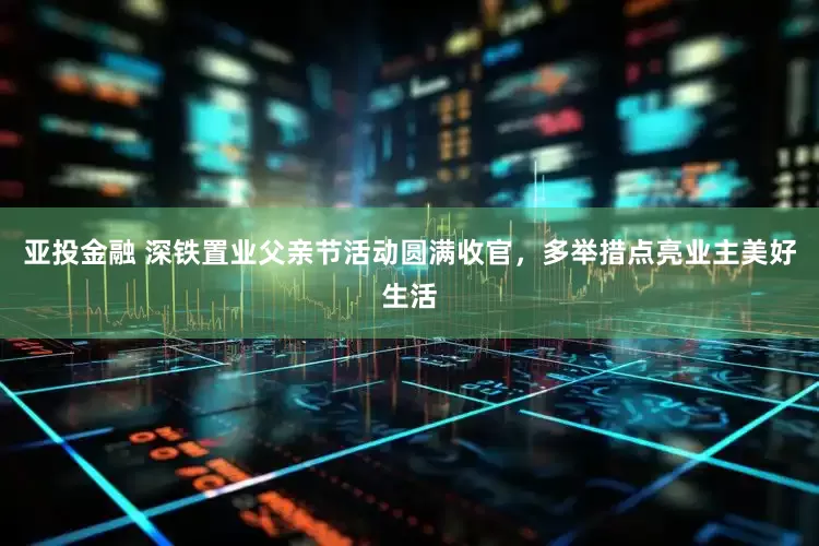 亚投金融 深铁置业父亲节活动圆满收官，多举措点亮业主美好生活