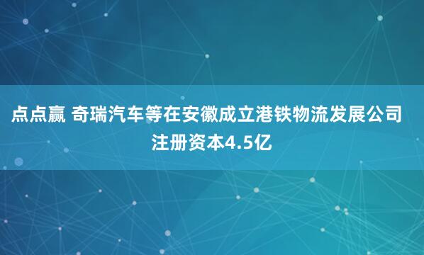 点点赢 奇瑞汽车等在安徽成立港铁物流发展公司  注册资本4.5亿