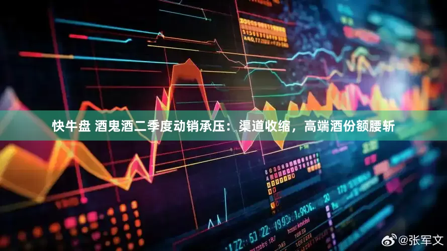 快牛盘 酒鬼酒二季度动销承压：渠道收缩，高端酒份额腰斩