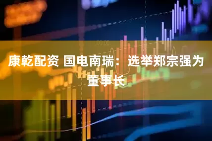 康乾配资 国电南瑞：选举郑宗强为董事长