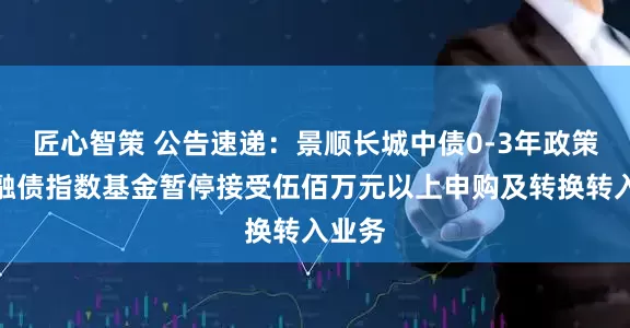 匠心智策 公告速递：景顺长城中债0-3年政策性金融债指数基金暂停接受伍佰万元以上申购及转换转入业务