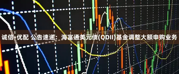 诚信-优配 公告速递：海富通美元债(QDII)基金调整大额申购业务