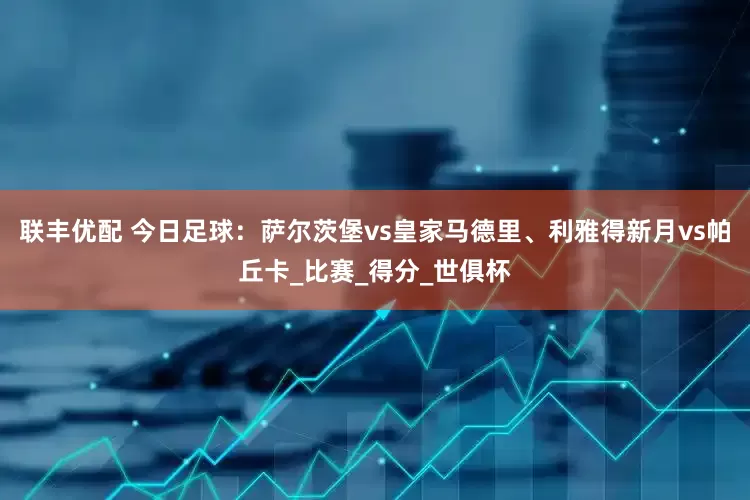 联丰优配 今日足球：萨尔茨堡vs皇家马德里、利雅得新月vs帕丘卡_比赛_得分_世俱杯