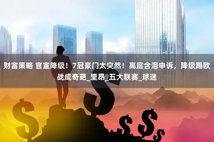 财富策略 官宣降级！7冠豪门太突然！高层含泪申诉，降级踢欧战成奇葩_里昂_五大联赛_球迷