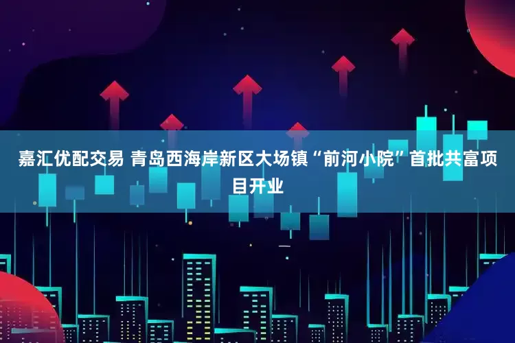 嘉汇优配交易 青岛西海岸新区大场镇“前河小院”首批共富项目开业