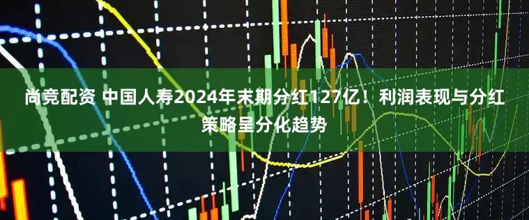 尚竞配资 中国人寿2024年末期分红127亿！利润表现与分红策略呈分化趋势