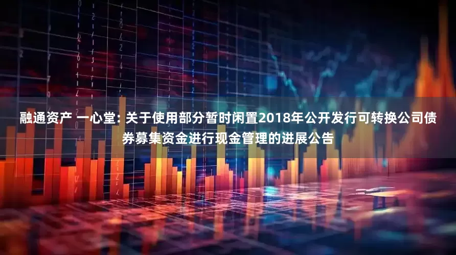 融通资产 一心堂: 关于使用部分暂时闲置2018年公开发行可转换公司债券募集资金进行现金管理的进展公告