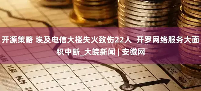 开源策略 埃及电信大楼失火致伤22人  开罗网络服务大面积中断_大皖新闻 | 安徽网