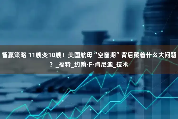 智赢策略 11艘变10艘！美国航母“空窗期”背后藏着什么大问题？_福特_约翰·F·肯尼迪_技术