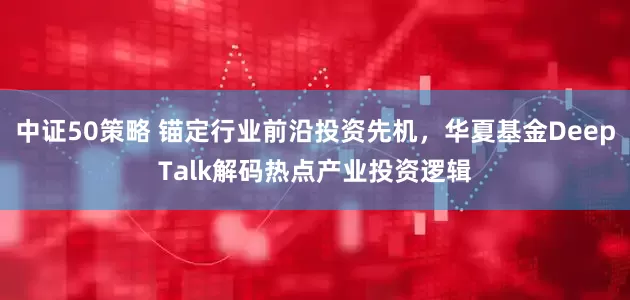 中证50策略 锚定行业前沿投资先机，华夏基金DeepTalk解码热点产业投资逻辑