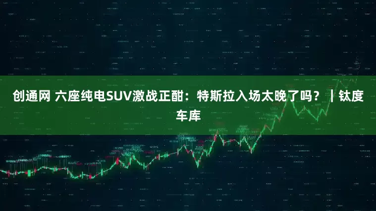 创通网 六座纯电SUV激战正酣：特斯拉入场太晚了吗？｜钛度车库