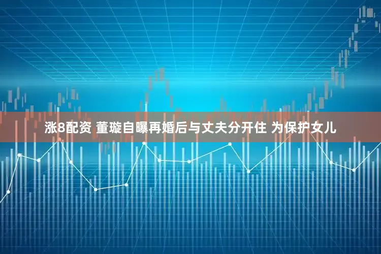 涨8配资 董璇自曝再婚后与丈夫分开住 为保护女儿