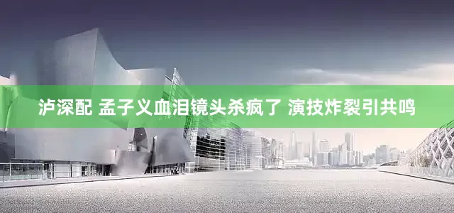 泸深配 孟子义血泪镜头杀疯了 演技炸裂引共鸣