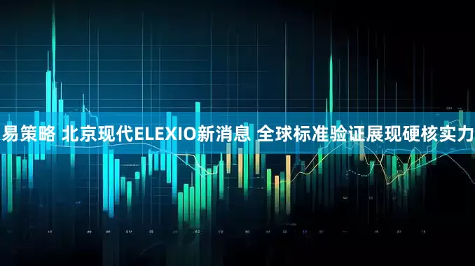 易策略 北京现代ELEXIO新消息 全球标准验证展现硬核实力