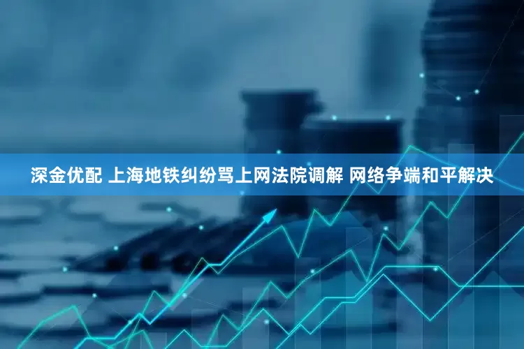 深金优配 上海地铁纠纷骂上网法院调解 网络争端和平解决