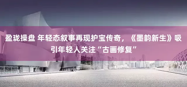 盈珑操盘 年轻态叙事再现护宝传奇，《墨韵新生》吸引年轻人关注“古画修复”