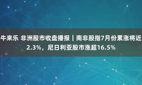 牛来乐 非洲股市收盘播报｜南非股指7月份累涨将近2.3%，尼日利亚股市涨超16.5%