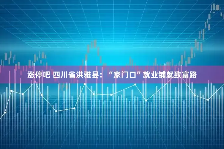 涨停吧 四川省洪雅县：“家门口”就业铺就致富路