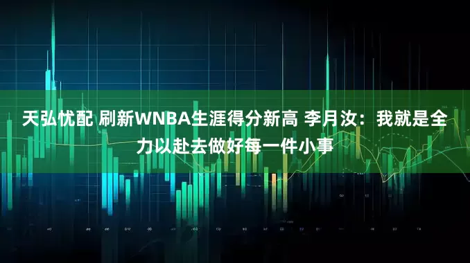 天弘忧配 刷新WNBA生涯得分新高 李月汝：我就是全力以赴去做好每一件小事