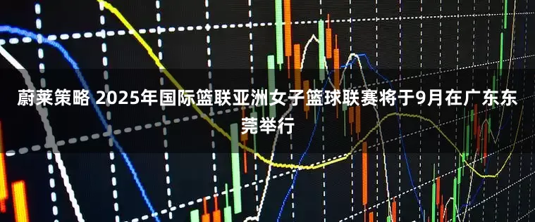 蔚莱策略 2025年国际篮联亚洲女子篮球联赛将于9月在广东东莞举行