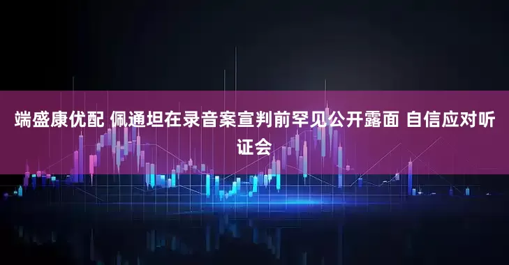 端盛康优配 佩通坦在录音案宣判前罕见公开露面 自信应对听证会