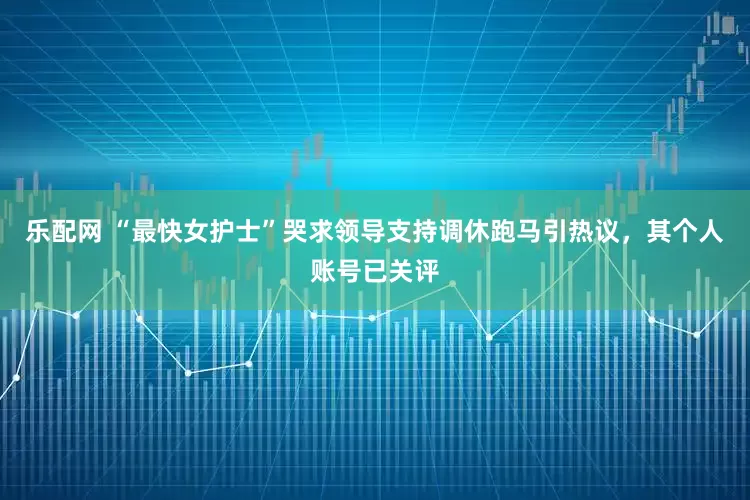 乐配网 “最快女护士”哭求领导支持调休跑马引热议，其个人账号已关评