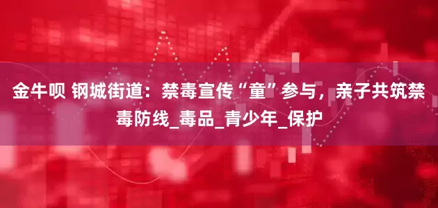 金牛呗 钢城街道：禁毒宣传“童”参与，亲子共筑禁毒防线_毒品_青少年_保护