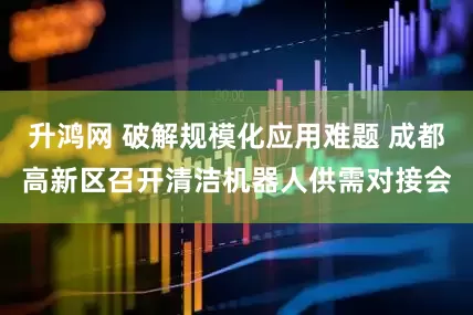 升鸿网 破解规模化应用难题 成都高新区召开清洁机器人供需对接会