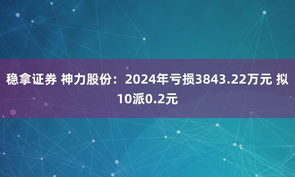 稳拿证券 神力股份：2024年亏损3843.22万元 拟10派0.2元